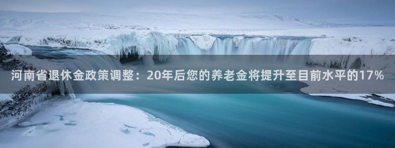 摩登73官网：河南省退休金政策调整：20年后您的养老金将提升至目前水平的17%