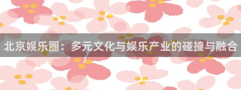 摩登7手机客户端下载安装：北京娱乐圈：多元文化与娱乐产业的碰撞与融合