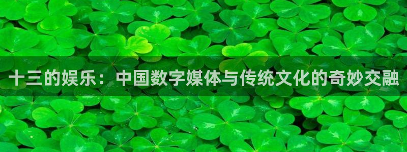 摩登7体育平台总代理：十三的娱乐：中国数字媒体与传统文化的奇妙交融